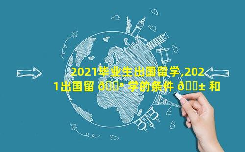 2021毕业生出国留学,2021出国留 🌺 学的条件 🐱 和要求